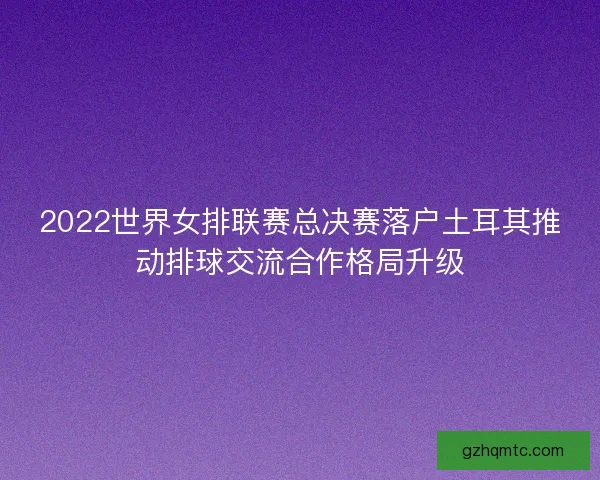 2022世界女排联赛总决赛落户土耳其推动排球交流合作格局升级