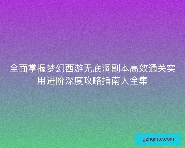 全面掌握梦幻西游无底洞副本高效通关实用进阶深度攻略指南大全集