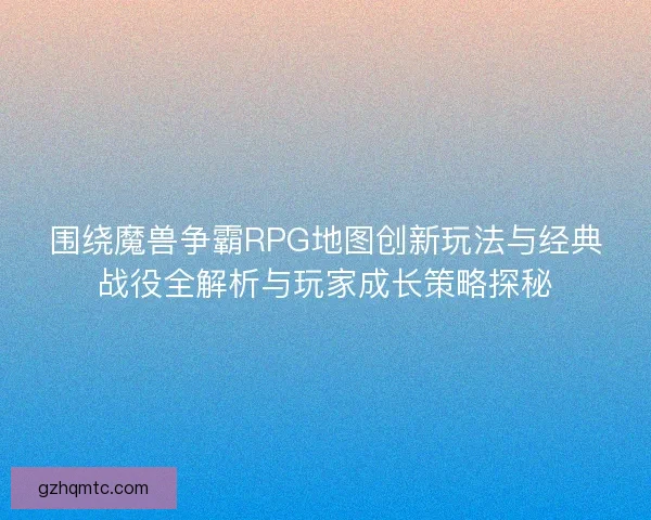 围绕魔兽争霸RPG地图创新玩法与经典战役全解析与玩家成长策略探秘