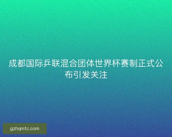 成都国际乒联混合团体世界杯赛制正式公布引发关注