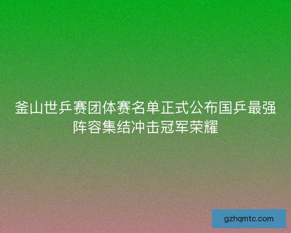釜山世乒赛团体赛名单正式公布国乒最强阵容集结冲击冠军荣耀