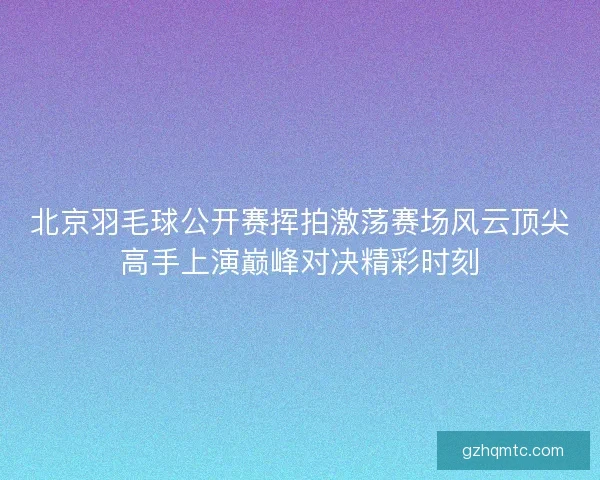 北京羽毛球公开赛挥拍激荡赛场风云顶尖高手上演巅峰对决精彩时刻