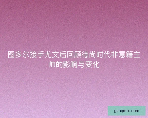 图多尔接手尤文后回顾德尚时代非意籍主帅的影响与变化
