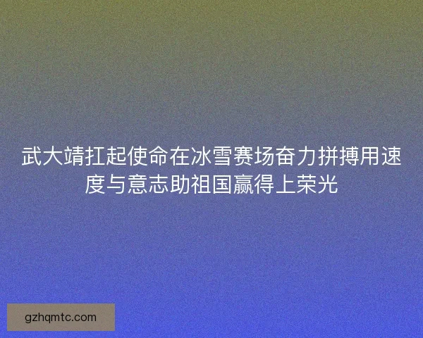 武大靖扛起使命在冰雪赛场奋力拼搏用速度与意志助祖国赢得上荣光