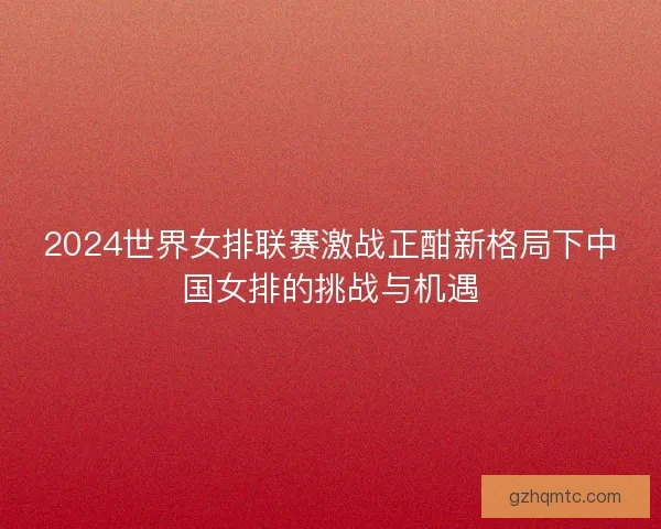2024世界女排联赛激战正酣新格局下中国女排的挑战与机遇