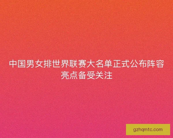 中国男女排世界联赛大名单正式公布阵容亮点备受关注