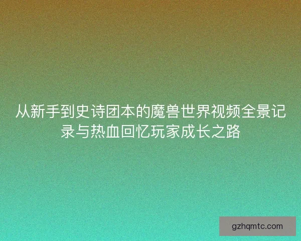 从新手到史诗团本的魔兽世界视频全景记录与热血回忆玩家成长之路