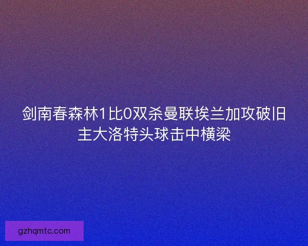 剑南春森林1比0双杀曼联埃兰加攻破旧主大洛特头球击中横梁