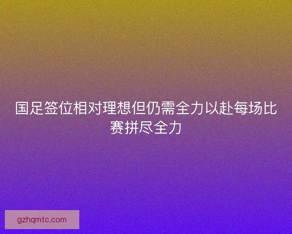 国足签位相对理想但仍需全力以赴每场比赛拼尽全力