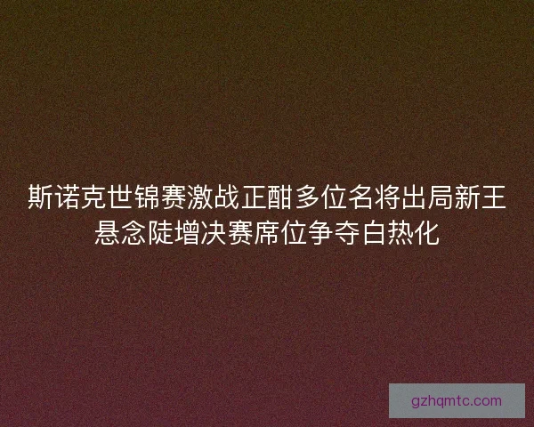 斯诺克世锦赛激战正酣多位名将出局新王悬念陡增决赛席位争夺白热化