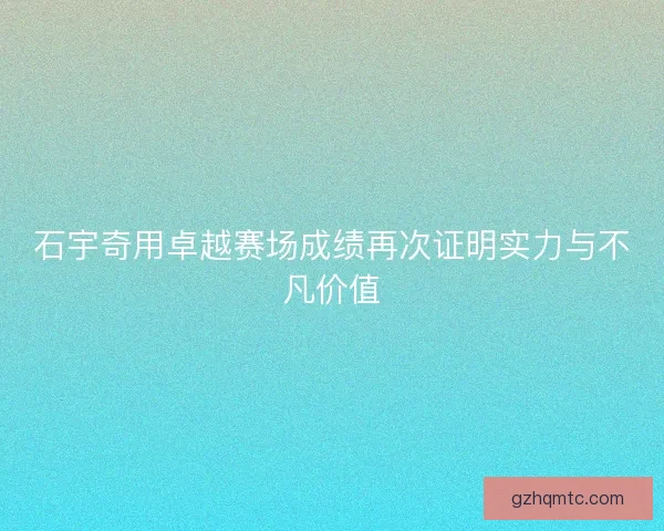 石宇奇用卓越赛场成绩再次证明实力与不凡价值