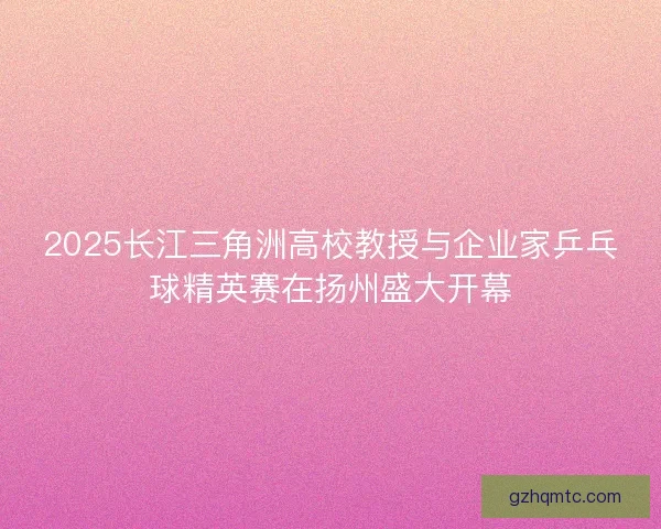 2025长江三角洲高校教授与企业家乒乓球精英赛在扬州盛大开幕