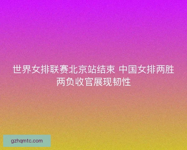 世界女排联赛北京站结束 中国女排两胜两负收官展现韧性