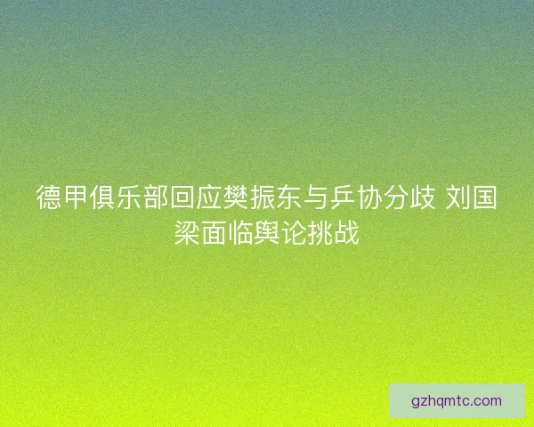 德甲俱乐部回应樊振东与乒协分歧 刘国梁面临舆论挑战