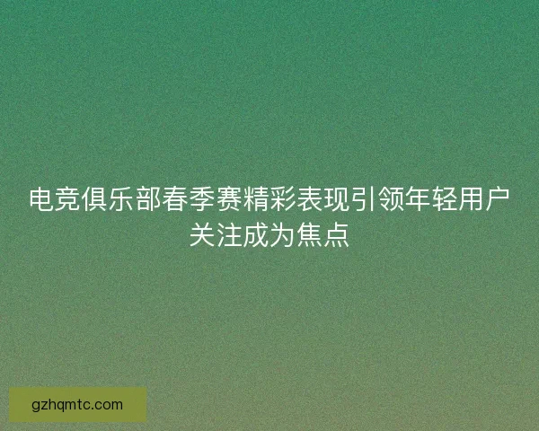 电竞俱乐部春季赛精彩表现引领年轻用户关注成为焦点