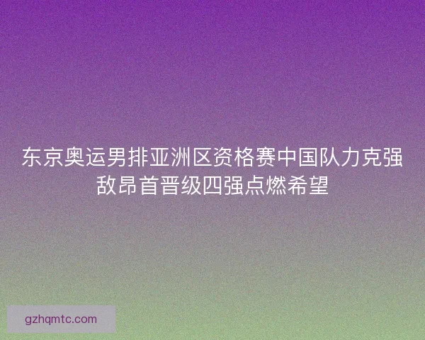 东京奥运男排亚洲区资格赛中国队力克强敌昂首晋级四强点燃希望