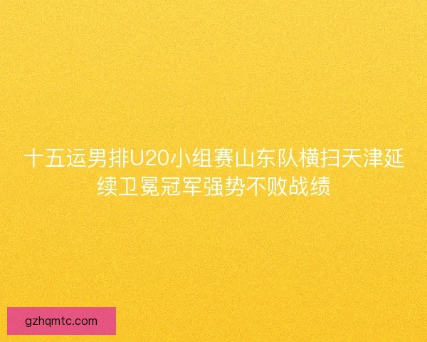十五运男排U20小组赛山东队横扫天津延续卫冕冠军强势不败战绩