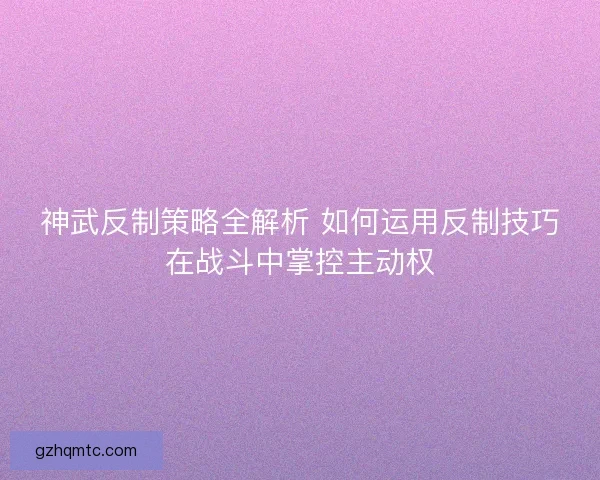 神武反制策略全解析 如何运用反制技巧在战斗中掌控主动权