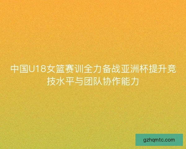 中国U18女篮赛训全力备战亚洲杯提升竞技水平与团队协作能力