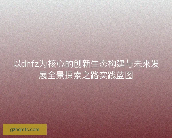 以dnfz为核心的创新生态构建与未来发展全景探索之路实践蓝图
