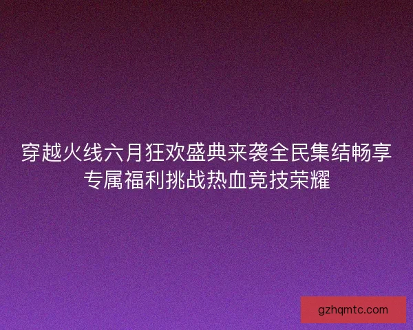 穿越火线六月狂欢盛典来袭全民集结畅享专属福利挑战热血竞技荣耀