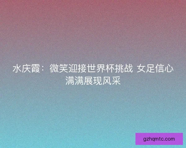 水庆霞：微笑迎接世界杯挑战 女足信心满满展现风采