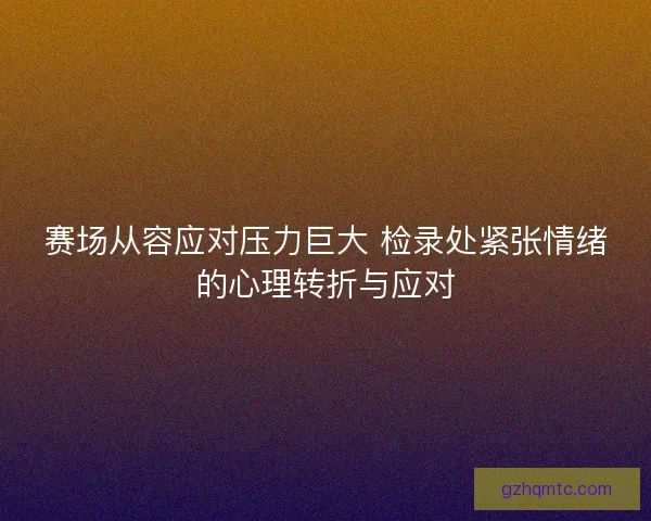 赛场从容应对压力巨大 检录处紧张情绪的心理转折与应对