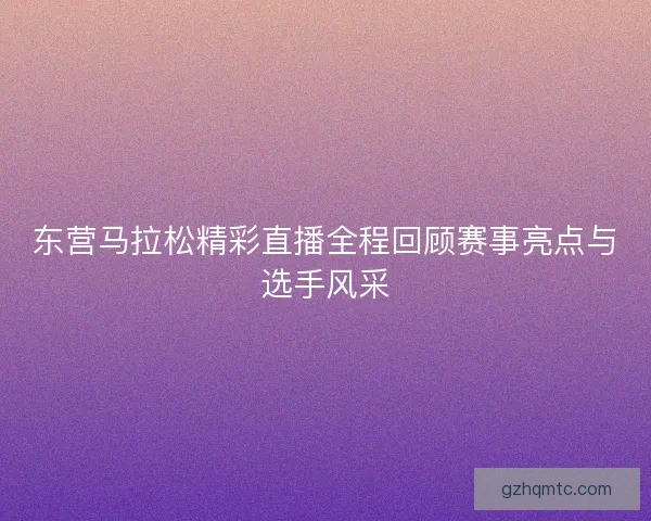 东营马拉松精彩直播全程回顾赛事亮点与选手风采