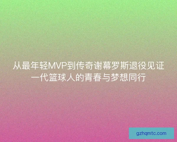 从最年轻MVP到传奇谢幕罗斯退役见证一代篮球人的青春与梦想同行 从最年轻MVP到传奇谢幕罗斯退役见证一代篮球人的青春与梦想同行