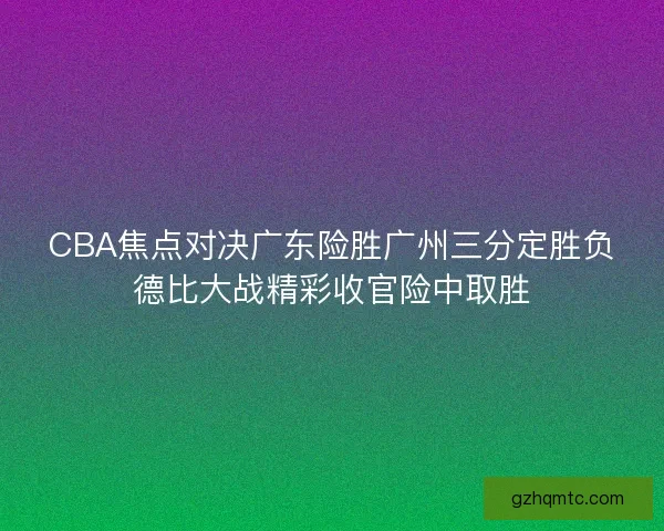 CBA焦点对决广东险胜广州三分定胜负德比大战精彩收官险中取胜