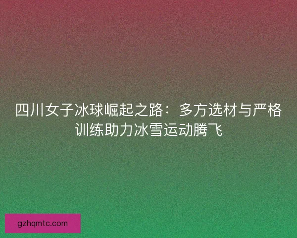 四川女子冰球崛起之路：多方选材与严格训练助力冰雪运动腾飞