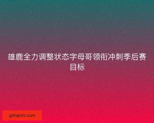 雄鹿全力调整状态字母哥领衔冲刺季后赛目标