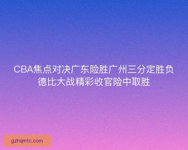 CBA焦点对决广东险胜广州三分定胜负德比大战精彩收官险中取胜