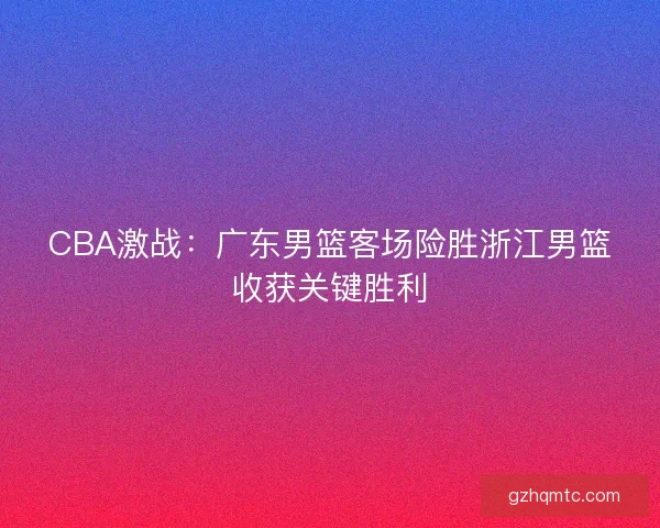 CBA激战：广东男篮客场险胜浙江男篮收获关键胜利