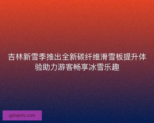 吉林新雪季推出全新碳纤维滑雪板提升体验助力游客畅享冰雪乐趣