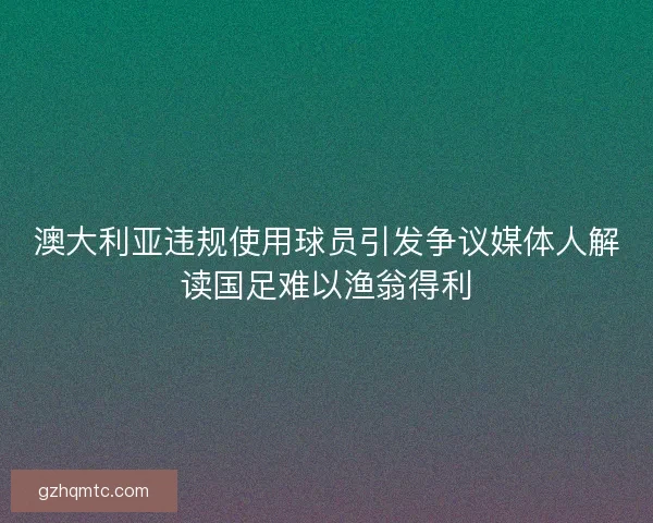 澳大利亚违规使用球员引发争议媒体人解读国足难以渔翁得利